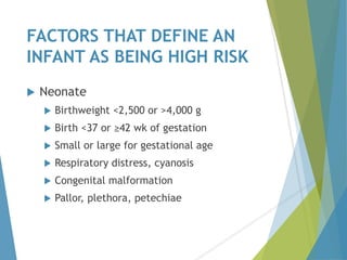 FACTORS THAT DEFINE AN
INFANT AS BEING HIGH RISK
 Neonate
 Birthweight <2,500 or >4,000 g
 Birth <37 or ≥42 wk of gestation
 Small or large for gestational age
 Respiratory distress, cyanosis
 Congenital malformation
 Pallor, plethora, petechiae
 