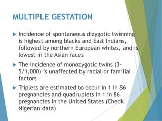MULTIPLE GESTATION
 Incidence of spontaneous dizygotic twinning
is highest among blacks and East Indians,
followed by northern European whites, and is
lowest in the Asian races
 The incidence of monozygotic twins (3-
5/1,000) is unaffected by racial or familial
factors
 Triplets are estimated to occur in 1 in 86
pregnancies and quadruplets in 1 in 86
pregnancies in the United States (Check
Nigerian data)
 