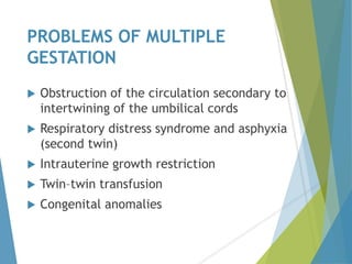 PROBLEMS OF MULTIPLE
GESTATION
 Obstruction of the circulation secondary to
intertwining of the umbilical cords
 Respiratory distress syndrome and asphyxia
(second twin)
 Intrauterine growth restriction
 Twin–twin transfusion
 Congenital anomalies
 