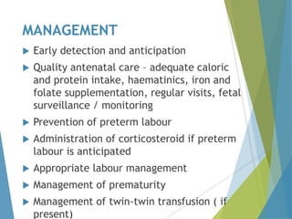 MANAGEMENT
 Early detection and anticipation
 Quality antenatal care – adequate caloric
and protein intake, haematinics, iron and
folate supplementation, regular visits, fetal
surveillance / monitoring
 Prevention of preterm labour
 Administration of corticosteroid if preterm
labour is anticipated
 Appropriate labour management
 Management of prematurity
 Management of twin-twin transfusion ( if
present)
 