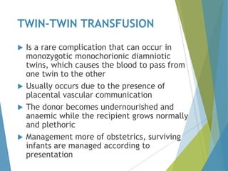 TWIN-TWIN TRANSFUSION
 Is a rare complication that can occur in
monozygotic monochorionic diamniotic
twins, which causes the blood to pass from
one twin to the other
 Usually occurs due to the presence of
placental vascular communication
 The donor becomes undernourished and
anaemic while the recipient grows normally
and plethoric
 Management more of obstetrics, surviving
infants are managed according to
presentation
 