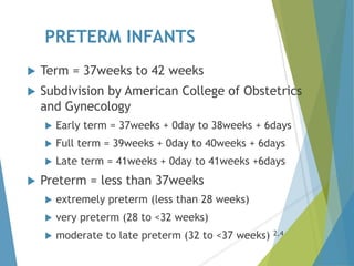 PRETERM INFANTS
 Term = 37weeks to 42 weeks
 Subdivision by American College of Obstetrics
and Gynecology
 Early term = 37weeks + 0day to 38weeks + 6days
 Full term = 39weeks + 0day to 40weeks + 6days
 Late term = 41weeks + 0day to 41weeks +6days
 Preterm = less than 37weeks
 extremely preterm (less than 28 weeks)
 very preterm (28 to <32 weeks)
 moderate to late preterm (32 to <37 weeks) 2,4
 