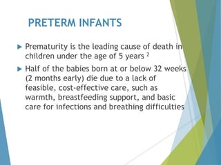 PRETERM INFANTS
 Prematurity is the leading cause of death in
children under the age of 5 years 2
 Half of the babies born at or below 32 weeks
(2 months early) die due to a lack of
feasible, cost-effective care, such as
warmth, breastfeeding support, and basic
care for infections and breathing difficulties
 