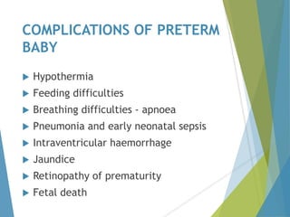 COMPLICATIONS OF PRETERM
BABY
 Hypothermia
 Feeding difficulties
 Breathing difficulties - apnoea
 Pneumonia and early neonatal sepsis
 Intraventricular haemorrhage
 Jaundice
 Retinopathy of prematurity
 Fetal death
 