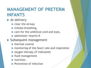 MANAGEMENT OF PRETERM
INFANTS
 At delivery
 clear the airway
 initiate breathing,
 care for the umbilical cord and eyes,
 administer vitamin K
 Subsequent management
 thermal control
 monitoring of the heart rate and respiration
 oxygen therapy (if indicated)
 fluid management
 nutrition.
 Prevention of infection
 