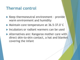 Thermal control
 Keep thermoneutral environment – provide
warm environment and humidity
 Maintain core temperature at 36.5-37.0°C
 Incubators or radiant warmers can be used
 Alternatives are: Kangaroo mother care with
direct skin-to-skin contact, a hat and blanket
covering the infant
 