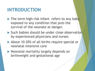INTRODUCTION
 The term high-risk infant refers to any baby
exposed to any condition that puts the
survival of the neonate at danger.
 Such babies should be under close observation
by experienced physicians and nurses
 About 10-20% of all births require special or
neonatal intensive care
 Neonatal mortality largely depends on
birthweight and gestational age
 