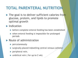 TOTAL PARENTERAL NUTRITION
 The goal is to deliver sufficient calories from
glucose, protein, and lipids to promote
optimal growth
 Indication
 before complete enteral feeding has been established
 when enteral feeding is impossible for prolonged
periods
 Route of administration
 percutaneously
 surgically placed indwelling central venous catheter
 peripheral vein.
 umbilical vein ( for up to 2 wk)
 