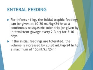 ENTERAL FEEDING
 For infants <1 kg, the initial trophic feedings
can be given at 10-20 mL/kg/24 hr as a
continuous nasogastric tube drip (or given by
intermittent gavage every 2-3 hr) for 5-10
days.
 If the initial feedings are tolerated, the
volume is increased by 20-30 mL/kg/24 hr to
a maximum of 150ml/kg/24hr
 