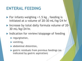 ENTERAL FEEDING
 For infants weighing >1.5 kg , feeding is
initiated at a volume of 20-30 mL/kg/24 hr
 Increase by total daily formula volume of 20-
30 mL/kg/24 hr.
 Indication for review/stoppage of feeding
 regurgitation,
 vomiting,
 abdominal distention,
 gastric residuals from previous feedings (as
indicated by gastric aspiration)
 