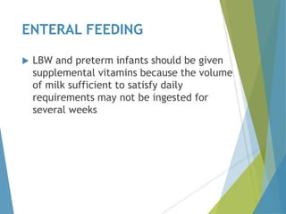 ENTERAL FEEDING
 LBW and preterm infants should be given
supplemental vitamins because the volume
of milk sufficient to satisfy daily
requirements may not be ingested for
several weeks
 