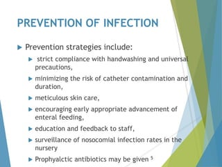 PREVENTION OF INFECTION
 Prevention strategies include:
 strict compliance with handwashing and universal
precautions,
 minimizing the risk of catheter contamination and
duration,
 meticulous skin care,
 encouraging early appropriate advancement of
enteral feeding,
 education and feedback to staff,
 surveillance of nosocomial infection rates in the
nursery
 Prophyalctic antibiotics may be given 5
 
