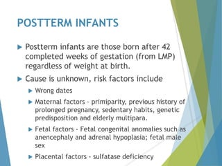 POSTTERM INFANTS
 Postterm infants are those born after 42
completed weeks of gestation (from LMP)
regardless of weight at birth.
 Cause is unknown, risk factors include
 Wrong dates
 Maternal factors - primiparity, previous history of
prolonged pregnancy, sedentary habits, genetic
predisposition and elderly multipara.
 Fetal factors - Fetal congenital anomalies such as
anencephaly and adrenal hypoplasia; fetal male
sex
 Placental factors - sulfatase deficiency
 
