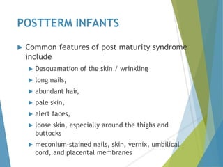 POSTTERM INFANTS
 Common features of post maturity syndrome
include
 Desquamation of the skin / wrinkling
 long nails,
 abundant hair,
 pale skin,
 alert faces,
 loose skin, especially around the thighs and
buttocks
 meconium-stained nails, skin, vernix, umbilical
cord, and placental membranes
 