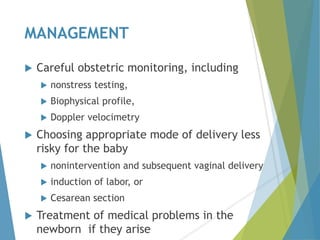 MANAGEMENT
 Careful obstetric monitoring, including
 nonstress testing,
 Biophysical profile,
 Doppler velocimetry
 Choosing appropriate mode of delivery less
risky for the baby
 nonintervention and subsequent vaginal delivery
 induction of labor, or
 Cesarean section
 Treatment of medical problems in the
newborn if they arise
 