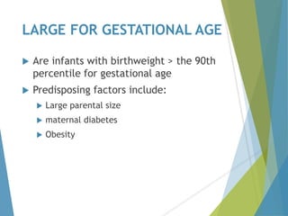 LARGE FOR GESTATIONAL AGE
 Are infants with birthweight > the 90th
percentile for gestational age
 Predisposing factors include:
 Large parental size
 maternal diabetes
 Obesity
 