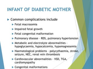 INFANT OF DIABETIC MOTHER
 Common complications include
 Fetal macrosomia
 Impaired fetal growth
 Fetal congenital malformation
 Pulmonary disease – RDS, pulmonary hypertension
 Metabolic and electrolyte abnormalities –
hypoglycaemia, hypocalcemia, hypomagnesemia
 Haematological problems – polycythaemia, stroke,
seizure, NEC, renal vein thrombosis
 Cardiovascular abnormalities – VSD, TGA,
cardiomyopathy
 Congenital malformations
 