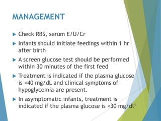 MANAGEMENT
 Check RBS, serum E/U/Cr
 Infants should initiate feedings within 1 hr
after birth
 A screen glucose test should be performed
within 30 minutes of the first feed
 Treatment is indicated if the plasma glucose
is <40 mg/dL and clinical symptoms of
hypoglycemia are present.
 In asymptomatic infants, treatment is
indicated if the plasma glucose is <30 mg/dl1
 