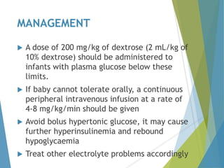 MANAGEMENT
 A dose of 200 mg/kg of dextrose (2 mL/kg of
10% dextrose) should be administered to
infants with plasma glucose below these
limits.
 If baby cannot tolerate orally, a continuous
peripheral intravenous infusion at a rate of
4-8 mg/kg/min should be given
 Avoid bolus hypertonic glucose, it may cause
further hyperinsulinemia and rebound
hypoglycaemia
 Treat other electrolyte problems accordingly
 