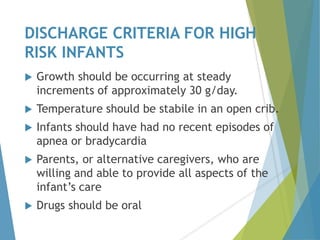 DISCHARGE CRITERIA FOR HIGH
RISK INFANTS
 Growth should be occurring at steady
increments of approximately 30 g/day.
 Temperature should be stabile in an open crib.
 Infants should have had no recent episodes of
apnea or bradycardia
 Parents, or alternative caregivers, who are
willing and able to provide all aspects of the
infant’s care
 Drugs should be oral
 