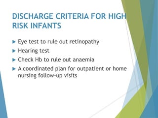 DISCHARGE CRITERIA FOR HIGH
RISK INFANTS
 Eye test to rule out retinopathy
 Hearing test
 Check Hb to rule out anaemia
 A coordinated plan for outpatient or home
nursing follow-up visits
 