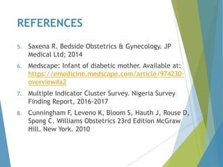 REFERENCES
5. Saxena R. Bedside Obstetrics & Gynecology. JP
Medical Ltd; 2014
6. Medscape: Infant of diabetic mother. Available at:
https://emedicine.medscape.com/article/974230-
overview#a2
7. Multiple Indicator Cluster Survey. Nigeria Survey
Finding Report, 2016-2017
8. Cunningham F, Leveno K, Bloom S, Hauth J, Rouse D,
Spong C. Williams Obstetrics 23rd Edition McGraw
Hill. New York. 2010
 