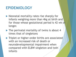 EPIDEMIOLOGY
 Neonatal mortality rates rise sharply for
infants weighing more than 4kg at birth and
for those whose gestational period is 42 wk or
longer.
 The perinatal mortality of twins is about 4
times that of singletons
 Triplet or higher-order births are associated
with an increased risk of death or
neurodevelopmental impairment when
compared with ELBW singleton and twin
infants
 