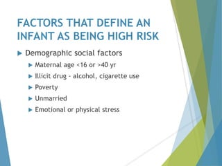 FACTORS THAT DEFINE AN
INFANT AS BEING HIGH RISK
 Demographic social factors
 Maternal age <16 or >40 yr
 Illicit drug - alcohol, cigarette use
 Poverty
 Unmarried
 Emotional or physical stress
 