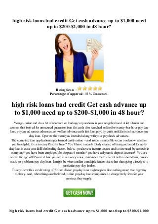 high risk loans bad credit Get cash advance up to $1,000 need
up to $200-$1,000 in 48 hour?
Rating Score :
Percentage of approval : 92 % Guaranteed.
high risk loans bad credit Get cash advance up
to $1,000 need up to $200-$1,000 in 48 hour?
You go online and do a bit of research on lending corporations in your neighborhood.A lot of men and
women that looked for unsecured guarantor loan fast cash also searched online for twenty-four hour pay day
loan, payday advances advances, as well as advance cash fast loan payday quick until,fast cash advance pay
day loan. Operate the money as intended along with your paycheck advances.
The complete loan application is performed easily online – and inside minutes!How can one know whether
you be eligible for a an easy Payday Loan? You’ll have a nearly totally chance of being endorsed for apay
day loan in case you fulfill the lending factors below : you have a income source and so are used by a credible
company* you have been employed for the past 6 months* you have a dynamic deposit account* You are
above the age of18So next time you are in a money crisis, remember there’s a exit with a short-term, quick-
cash, no problems pay day loan. It might be wise toutilize a multiple lender site rather than going directly to a
particular pay-day lender.
To anyone with a credit rating of 700 or above, payday loan might appear like nothing more than highway
robbery. And, when things are believed, online pay day loan companies do charge hefty fees for your
services they supply.
high risk loans bad credit Get cash advance up to $1,000 need up to $200-$1,000
 