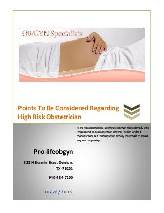 Points To Be Considered Regarding
High Risk Obstetrician
Pro-lifeobgyn
323 N Bonnie Brae, Denton,
TX-76201
940-484-7100
1 0 / 2 8 / 2 0 1 5
High risk obstetrician is getting common these days due to
improper diet, less attention towards health and lots
more factors, but it must attain timely treatment to avoid
any mishappenings.
 