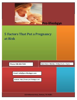323 N Bonnie Brae, Denton, TX-76201
5 Factors That Put a Pregnancy
at Risk
Pro-lifeobgyn
Email: info@pro-lifeobgyn.com
Website: http://www.pro-lifeobgyn.com
Phone: 940-484-7100 Open Hours- Monday – Friday, 8 a.m. – 5 p.m.
 
