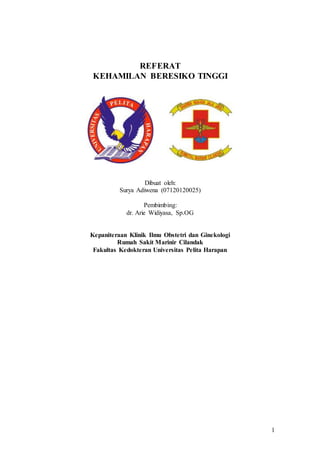 1
REFERAT
KEHAMILAN BERESIKO TINGGI
Dibuat oleh:
Surya Adiwena (07120120025)
Pembimbing:
dr. Arie Widiyasa, Sp.OG
Kepaniteraan Klinik Ilmu Obstetri dan Ginekologi
Rumah Sakit Marinir Cilandak
Fakultas Kedokteran Universitas Pelita Harapan
 