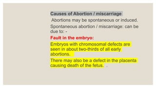 Causes of Abortion / miscarriage
Abortions may be spontaneous or induced.
Spontaneous abortion / miscarriage: can be
due to: -
Fault in the embryo:
Embryos with chromosomal defects are
seen in about two-thirds of all early
abortions.
There may also be a defect in the placenta
causing death of the fetus. .
 