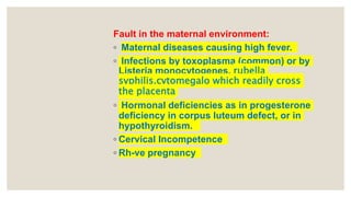Fault in the maternal environment:
◦ Maternal diseases causing high fever.
◦ Infections by toxoplasma (common) or by
Listeria monocytogenes, rubella
syphilis,cytomegalo which readily cross
the placenta
◦ Hormonal deficiencies as in progesterone
deficiency in corpus luteum defect, or in
hypothyroidism.
◦ Cervical Incompetence
◦ Rh-ve pregnancy
 