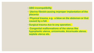 ◦ ABO incompatibility
◦ Uterine fibroid causing improper implantation of the
placenta
◦ Physical trauma, e.g. a blow on the abdomen or that
caused by a fall.
◦ Surgical trauma due to any operation.
◦ Congenital malformations of the uterus like
hypoplastic uterus, unicornuate, bicornuate uterus,
septate uterus etc.
 