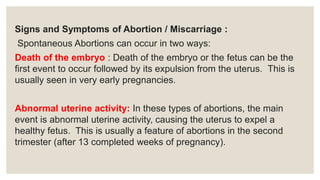 Signs and Symptoms of Abortion / Miscarriage :
Spontaneous Abortions can occur in two ways:
Death of the embryo : Death of the embryo or the fetus can be the
first event to occur followed by its expulsion from the uterus. This is
usually seen in very early pregnancies.
Abnormal uterine activity: In these types of abortions, the main
event is abnormal uterine activity, causing the uterus to expel a
healthy fetus. This is usually a feature of abortions in the second
trimester (after 13 completed weeks of pregnancy).
 