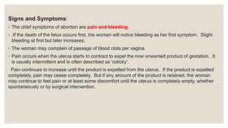 Signs and Symptoms:
◦ The chief symptoms of abortion are pain and bleeding.
◦ .If the death of the fetus occurs first, the woman will notice bleeding as her first symptom. Slight
bleeding at first but later increases.
◦ The woman may complain of passage of blood clots per vagina.
◦ Pain occurs when the uterus starts to contract to expel the now unwanted product of gestation. It
is usually intermittent and is often described as 'colicky’.
Pain continues to increase until the product is expelled from the uterus. If the product is expelled
completely, pain may cease completely. But if any amount of the product is retained, the woman
may continue to feel pain or at least some discomfort until the uterus is completely empty, whether
spontaneously or by surgical intervention.
 