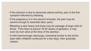 ◦ If the abortion is due to abnormal uterine activity, pain is the first
symptom followed by bleeding.
◦ If the pregnancy is in the second trimester, the pain may be
severe enough to resemble labor pains.
◦ Bleeding is also heavy and there may be passage of large clots of
blood. If the fetus is around 18-20 weeks of gestation, it may
even be born alive at the time of the abortion.
◦ A mild haemorrhagic discharge, somewhat similar to the lochia
seen after childbirth continues for a few days, then gradually
ceases
 