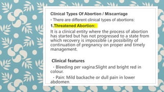 Clinical Types Of Abortion / Miscarriage
◦ There are different clinical types of abortions:
1.Threatened Abortion:
It is a clinical entity where the process of abortion
has started but has not progressed to a state from
which recovery is impossible i,e possibility of
continuation of pregnancy on proper and timely
management.
Clinical features
Bleeding per vagina:Slight and bright red in
colour.
Pain: Mild backache or dull pain in lower
abdomen.
 