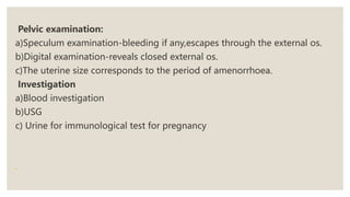 Pelvic examination:
a)Speculum examination-bleeding if any,escapes through the external os.
b)Digital examination-reveals closed external os.
c)The uterine size corresponds to the period of amenorrhoea.
Investigation
a)Blood investigation
b)USG
c) Urine for immunological test for pregnancy
 