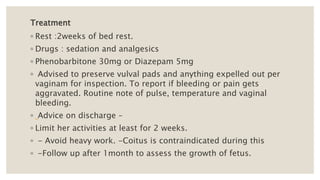 Treatment
◦ Rest :2weeks of bed rest.
◦ Drugs : sedation and analgesics
◦ Phenobarbitone 30mg or Diazepam 5mg
◦ Advised to preserve vulval pads and anything expelled out per
vaginam for inspection. To report if bleeding or pain gets
aggravated. Routine note of pulse, temperature and vaginal
bleeding.
◦ Advice on discharge –
◦ Limit her activities at least for 2 weeks.
◦ - Avoid heavy work. -Coitus is contraindicated during this
◦ -Follow up after 1month to assess the growth of fetus.
 