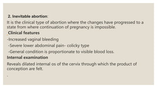 2. Inevitable abortion:
It is the clinical type of abortion where the changes have progressed to a
state from where continuation of pregnancy is impossible.
Clinical features
-Increased vaginal bleeding
-Severe lower abdominal pain- colicky type
-General condition is proportionate to visible blood loss.
Internal examination
Reveals dilated internal os of the cervix through which the product of
conception are felt.
.
 