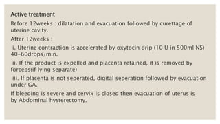 Active treatment
Before 12weeks : dilatation and evacuation followed by curettage of
uterine cavity.
After 12weeks :
i. Uterine contraction is accelerated by oxytocin drip (10 U in 500ml NS)
40-60drops/min.
ii. If the product is expelled and placenta retained, it is removed by
forceps(if lying separate)
iii. If placenta is not seperated, digital seperation followed by evacuation
under GA.
If bleeding is severe and cervix is closed then evacuation of uterus is
by Abdominal hysterectomy.
 