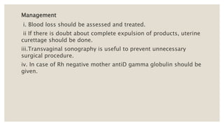 Management
i. Blood loss should be assessed and treated.
ii If there is doubt about complete expulsion of products, uterine
curettage should be done.
iii.Transvaginal sonography is useful to prevent unnecessary
surgical procedure.
iv. In case of Rh negative mother antiD gamma globulin should be
given.
 