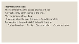 Internal examination
-Uterus smaller than the period of amenorrhoea
-Cervical os may admit the tip of the finger
-Varying amount of bleeding
-On examination,the expelled mass is found incomplete.
Termination If the products left behind it leads to
Profuse bleeding Sepsis Placental polyp Choriocarcinoma
 