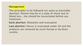 ◦ Management
◦ The principles to be followed are same as Inevitable
abortion. Patient may be in a state of shock due to
blood loss., she should be resuscitated before any
treatment.
◦ Early abortion: Dilatation and evacuation
◦ Late abortion: Uterus is evacuated under GA and the
products are removed by ovum forcep or by blunt
curette.
 