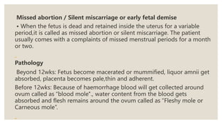 Missed abortion / Silent miscarriage or early fetal demise
• When the fetus is dead and retained inside the uterus for a variable
period,it is called as missed abortion or silent miscarriage. The patient
usually comes with a complaints of missed menstrual periods for a month
or two.
Pathology
Beyond 12wks: Fetus become macerated or mummified, liquor amnii get
absorbed, placenta becomes pale,thin and adherent.
Before 12wks: Because of haemorrhage blood will get collected around
ovum called as “blood mole"., water content from the blood gets
absorbed and flesh remains around the ovum called as “Fleshy mole or
Carneous mole”.
 