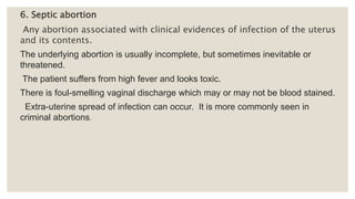6. Septic abortion
Any abortion associated with clinical evidences of infection of the uterus
and its contents.
The underlying abortion is usually incomplete, but sometimes inevitable or
threatened.
The patient suffers from high fever and looks toxic.
There is foul-smelling vaginal discharge which may or may not be blood stained.
Extra-uterine spread of infection can occur. It is more commonly seen in
criminal abortions.
 