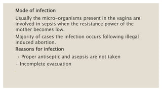Mode of infection
Usually the micro-organisms present in the vagina are
involved in sepsis when the resistance power of the
mother becomes low.
Majority of cases the infection occurs following illegal
induced abortion.
Reasons for infection
• Proper antiseptic and asepsis are not taken
• Incomplete evacuation
 
