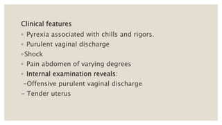 Clinical features
◦ Pyrexia associated with chills and rigors.
◦ Purulent vaginal discharge
◦ Shock
◦ Pain abdomen of varying degrees
◦ Internal examination reveals:
-Offensive purulent vaginal discharge
- Tender uterus
 